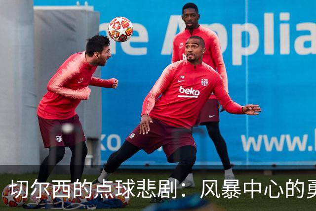 切尔西的点球悲剧：风暴中心的勇者与无奈