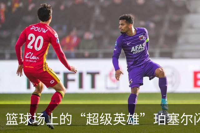 篮球场上的“超级英雄”珀塞尔闪耀全场！
